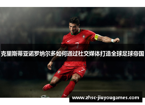 克里斯蒂亚诺罗纳尔多如何通过社交媒体打造全球足球帝国