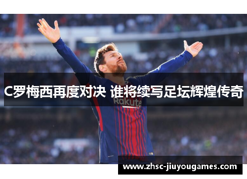 C罗梅西再度对决 谁将续写足坛辉煌传奇