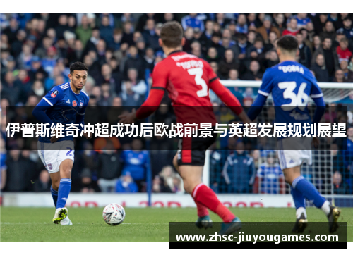 伊普斯维奇冲超成功后欧战前景与英超发展规划展望